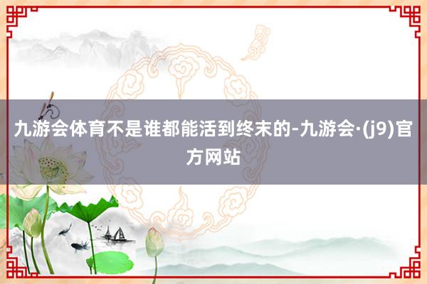 九游会体育不是谁都能活到终末的-九游会·(j9)官方网站