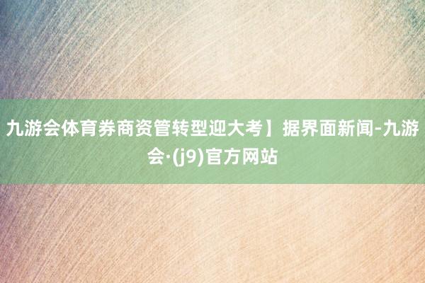 九游会体育券商资管转型迎大考】　　据界面新闻-九游会·(j9)官方网站