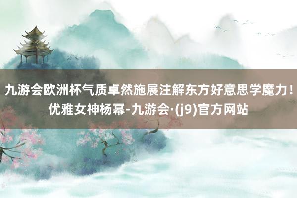 九游会欧洲杯气质卓然施展注解东方好意思学魔力！优雅女神杨幂-九游会·(j9)官方网站