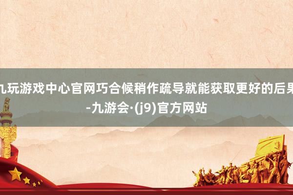九玩游戏中心官网巧合候稍作疏导就能获取更好的后果-九游会·(j9)官方网站