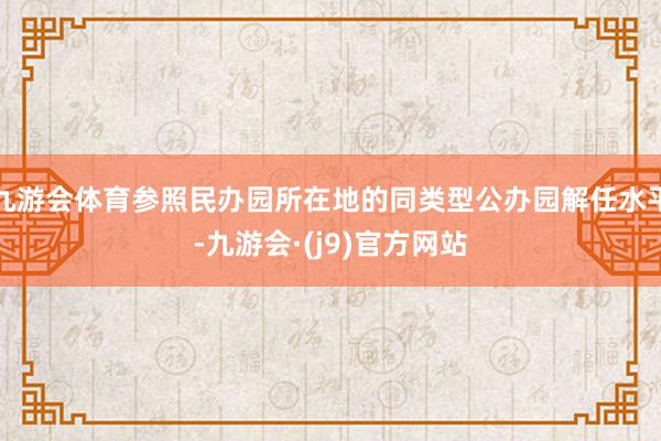 九游会体育参照民办园所在地的同类型公办园解任水平-九游会·(j9)官方网站