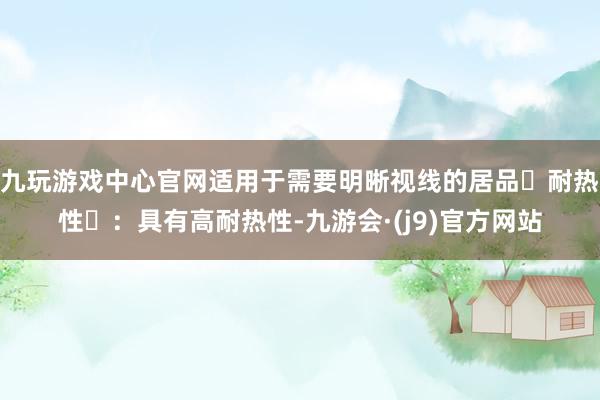 九玩游戏中心官网适用于需要明晰视线的居品‌耐热性‌：具有高耐热性-九游会·(j9)官方网站