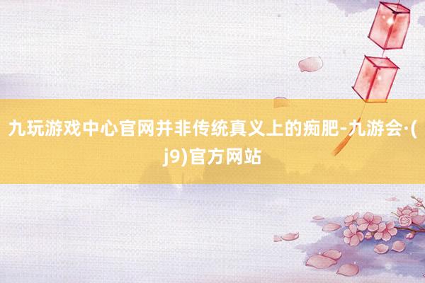 九玩游戏中心官网并非传统真义上的痴肥-九游会·(j9)官方网站