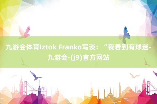九游会体育Iztok Franko写谈：“我看到有球迷-九游会·(j9)官方网站