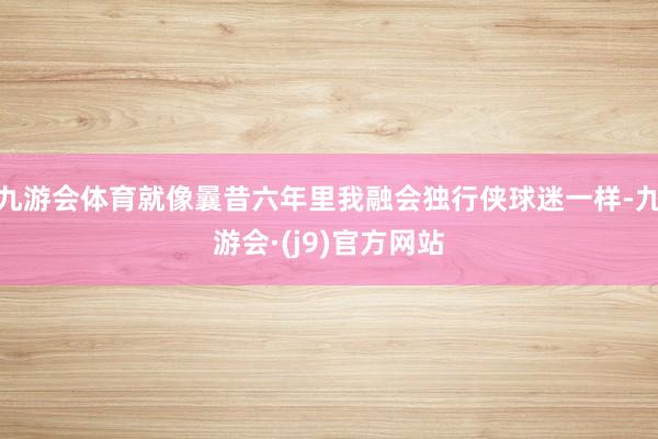 九游会体育就像曩昔六年里我融会独行侠球迷一样-九游会·(j9)官方网站