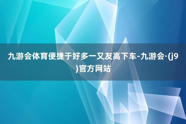 九游会体育便捷于好多一又友高下车-九游会·(j9)官方网站
