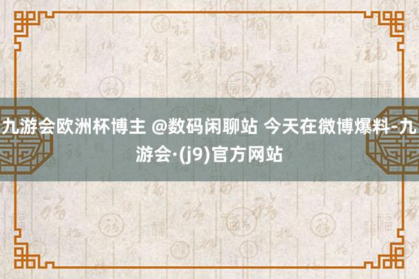 九游会欧洲杯博主 @数码闲聊站 今天在微博爆料-九游会·(j9)官方网站