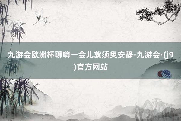 九游会欧洲杯聊嗨一会儿就须臾安静-九游会·(j9)官方网站