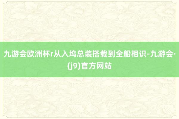 九游会欧洲杯r　　从入坞总装搭载到全船相识-九游会·(j9)官方网站
