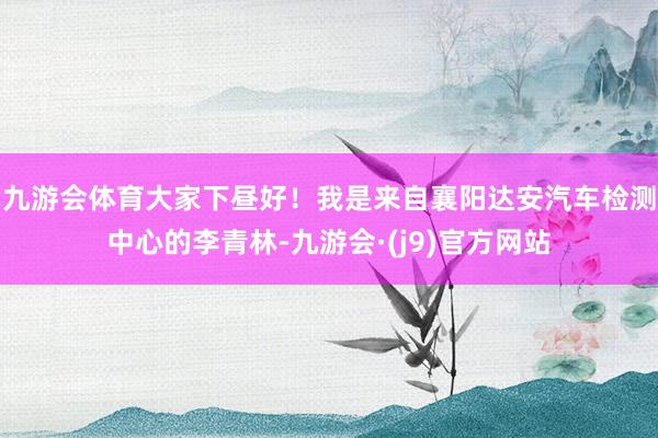 九游会体育大家下昼好！我是来自襄阳达安汽车检测中心的李青林-九游会·(j9)官方网站