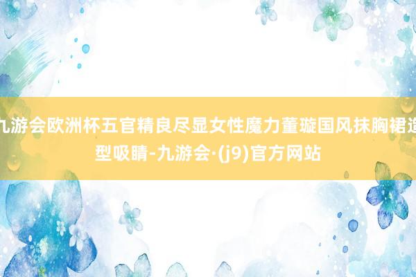 九游会欧洲杯五官精良尽显女性魔力董璇国风抹胸裙造型吸睛-九游会·(j9)官方网站