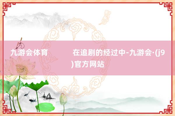 九游会体育            在追剧的经过中-九游会·(j9)官方网站
