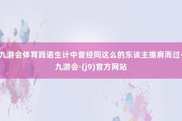 九游会体育践诺生计中曾经同这么的东谈主擦肩而过-九游会·(j9)官方网站