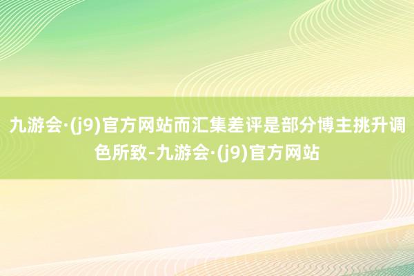 九游会·(j9)官方网站而汇集差评是部分博主挑升调色所致-九游会·(j9)官方网站