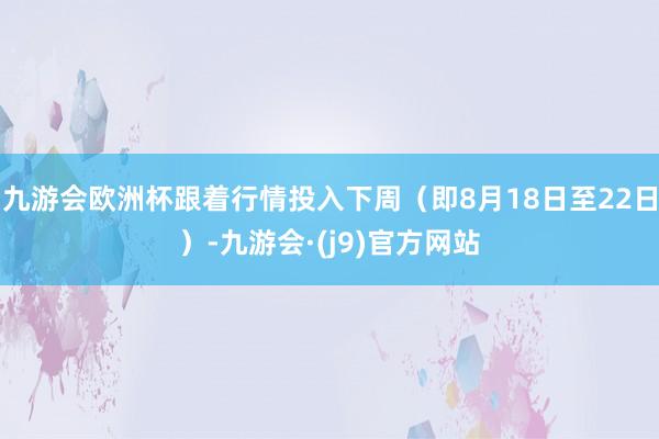 九游会欧洲杯跟着行情投入下周（即8月18日至22日）-九游会·(j9)官方网站
