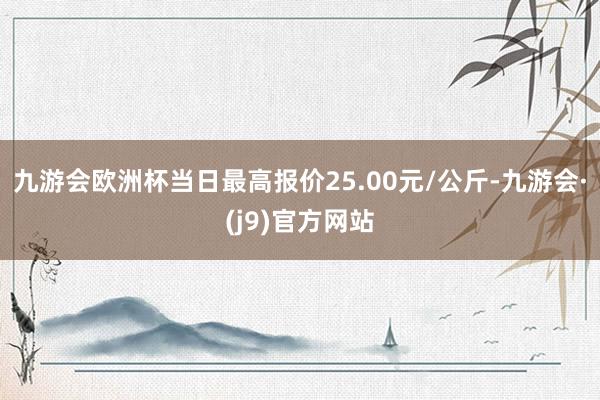 九游会欧洲杯当日最高报价25.00元/公斤-九游会·(j9)官方网站