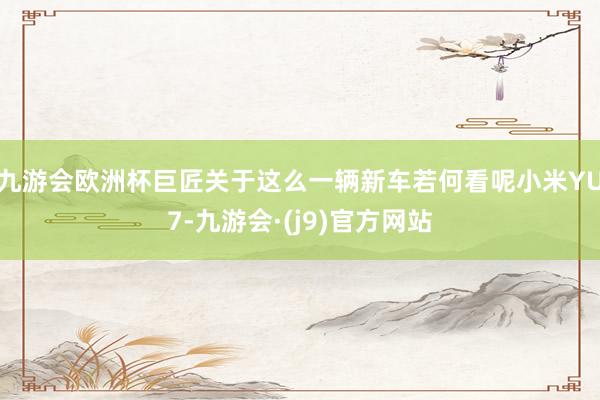 九游会欧洲杯巨匠关于这么一辆新车若何看呢小米YU7-九游会·(j9)官方网站