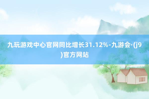 九玩游戏中心官网同比增长31.12%-九游会·(j9)官方网站
