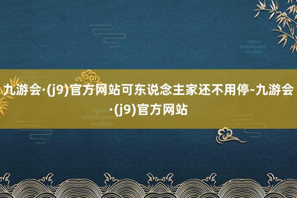 九游会·(j9)官方网站可东说念主家还不用停-九游会·(j9)官方网站