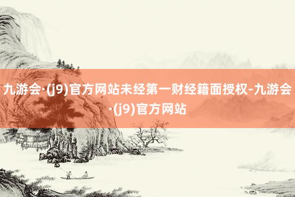 九游会·(j9)官方网站未经第一财经籍面授权-九游会·(j9)官方网站