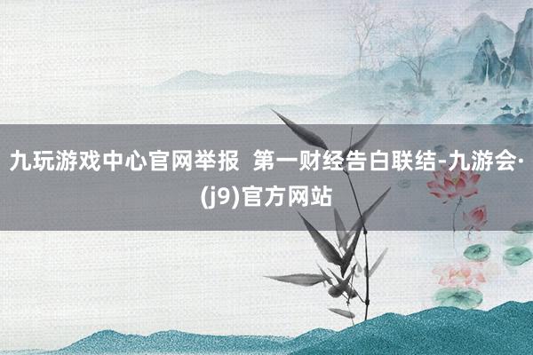 九玩游戏中心官网举报  第一财经告白联结-九游会·(j9)官方网站