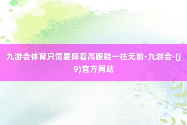 九游会体育只需要踩着高跟鞋一往无前-九游会·(j9)官方网站