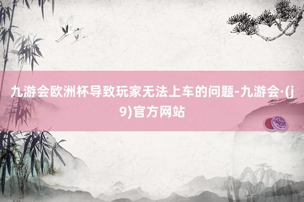 九游会欧洲杯导致玩家无法上车的问题-九游会·(j9)官方网站