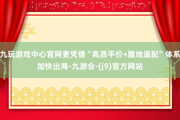 九玩游戏中心官网更凭借“高质平价+腹地适配”体系加快出海-九游会·(j9)官方网站