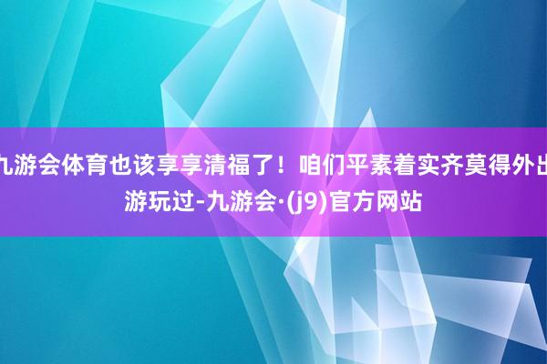 九游会体育也该享享清福了！咱们平素着实齐莫得外出游玩过-九游会·(j9)官方网站