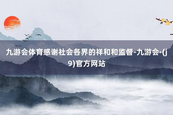 九游会体育感谢社会各界的祥和和监督-九游会·(j9)官方网站