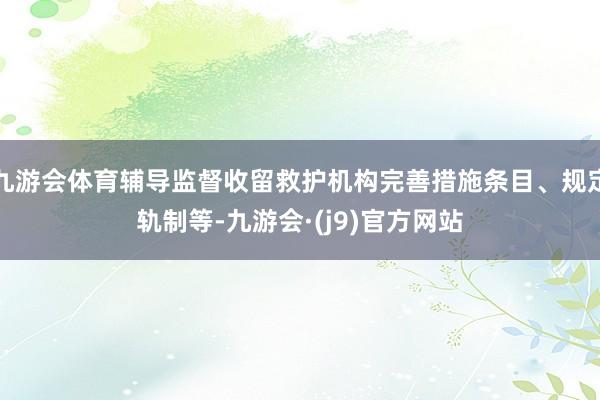 九游会体育辅导监督收留救护机构完善措施条目、规定轨制等-九游会·(j9)官方网站