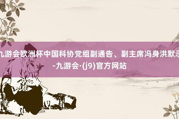 九游会欧洲杯中国科协党组副通告、副主席冯身洪默示-九游会·(j9)官方网站