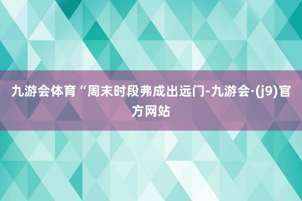 九游会体育“周末时段弗成出远门-九游会·(j9)官方网站