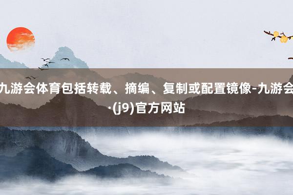 九游会体育包括转载、摘编、复制或配置镜像-九游会·(j9)官方网站