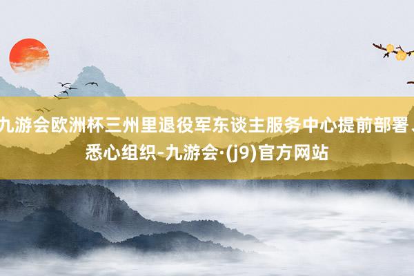 九游会欧洲杯三州里退役军东谈主服务中心提前部署、悉心组织-九游会·(j9)官方网站