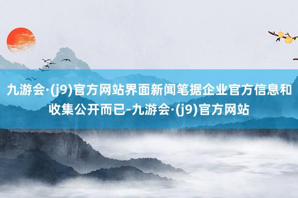 九游会·(j9)官方网站界面新闻笔据企业官方信息和收集公开而已-九游会·(j9)官方网站