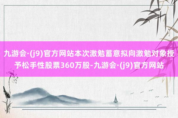 九游会·(j9)官方网站本次激勉蓄意拟向激勉对象授予松手性股票360万股-九游会·(j9)官方网站