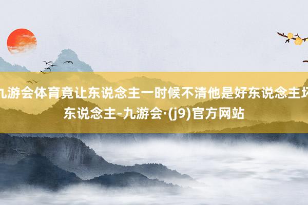 九游会体育竟让东说念主一时候不清他是好东说念主坏东说念主-九游会·(j9)官方网站