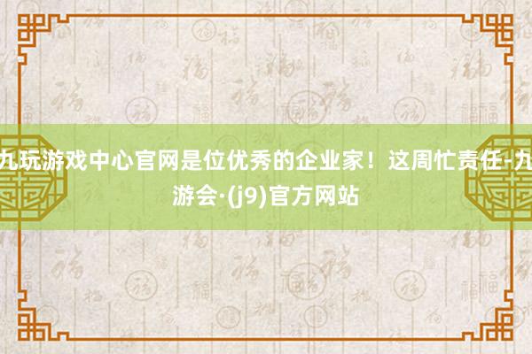 九玩游戏中心官网是位优秀的企业家!这周忙责任-九游会·(j9)官方网站