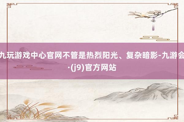 九玩游戏中心官网不管是热烈阳光、复杂暗影-九游会·(j9)官方网站