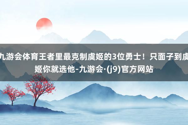 九游会体育王者里最克制虞姬的3位勇士!只面子到虞姬你就选他-九游会·(j9)官方网站