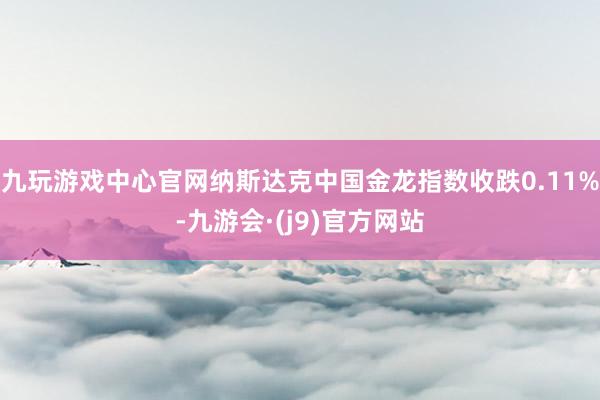 九玩游戏中心官网纳斯达克中国金龙指数收跌0.11%-九游会·(j9)官方网站