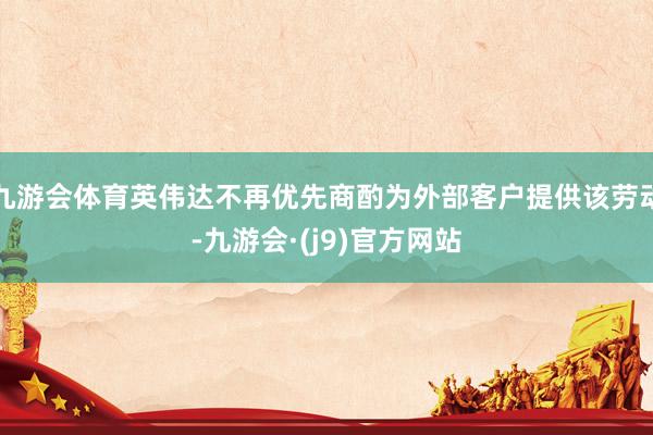 九游会体育英伟达不再优先商酌为外部客户提供该劳动-九游会·(j9)官方网站