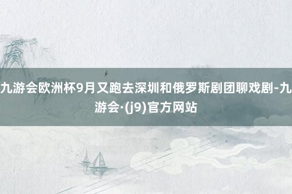 九游会欧洲杯9月又跑去深圳和俄罗斯剧团聊戏剧-九游会·(j9)官方网站