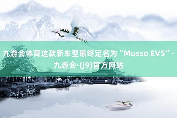 九游会体育这款新车型最终定名为“Musso EV5”-九游会·(j9)官方网站