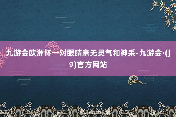 九游会欧洲杯一对眼睛毫无灵气和神采-九游会·(j9)官方网站