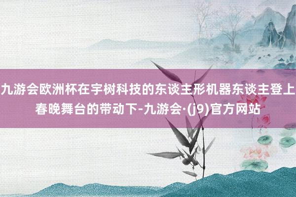 九游会欧洲杯在宇树科技的东谈主形机器东谈主登上春晚舞台的带动下-九游会·(j9)官方网站
