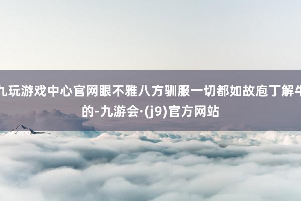 九玩游戏中心官网眼不雅八方驯服一切都如故庖丁解牛的-九游会·(j9)官方网站