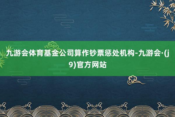 九游会体育基金公司算作钞票惩处机构-九游会·(j9)官方网站