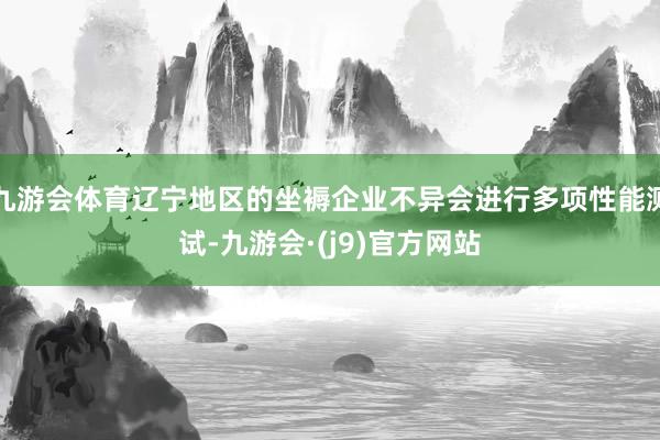 九游会体育辽宁地区的坐褥企业不异会进行多项性能测试-九游会·(j9)官方网站